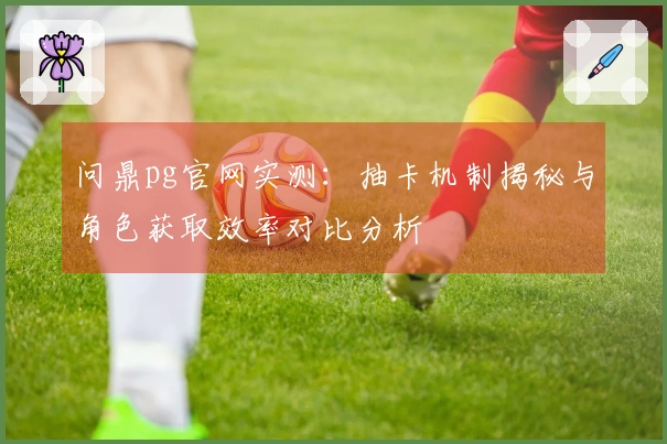 问鼎pg官网实测：抽卡机制揭秘与角色获取效率对比分析