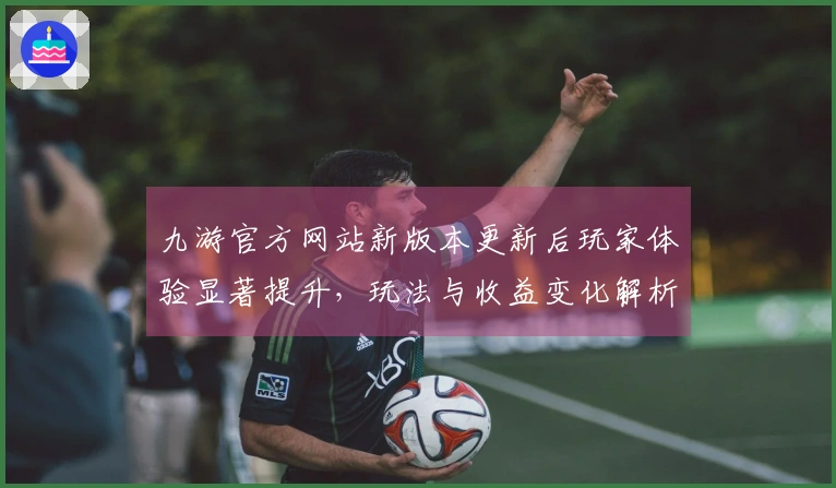九游官方网站新版本更新后玩家体验显著提升，玩法与收益变化解析