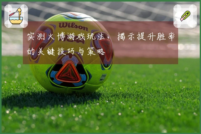 实测火博游戏玩法，揭示提升胜率的关键技巧与策略
