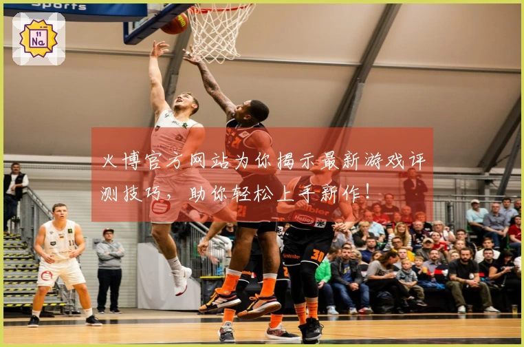 火博官方网站为你揭示最新游戏评测技巧，助你轻松上手新作！