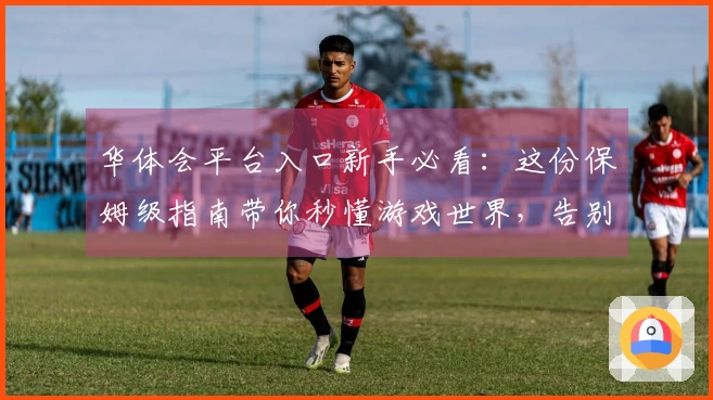 华体会平台入口新手必看：这份保姆级指南带你秒懂游戏世界，告别小白困境！