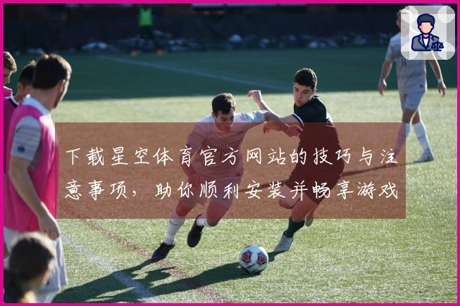 下载星空体育官方网站的技巧与注意事项，助你顺利安装并畅享游戏乐趣