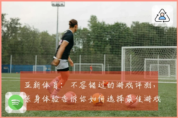 亚新体育：不容错过的游戏评测，亲身体验告诉你如何选择最佳游戏！