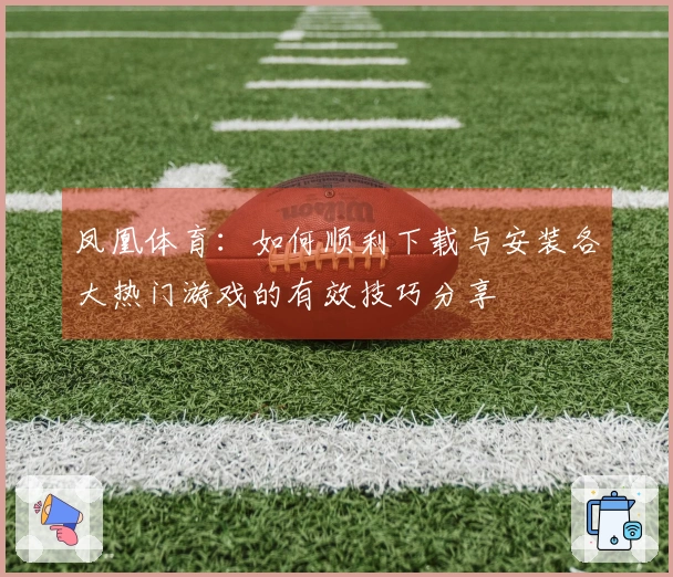 凤凰体育：如何顺利下载与安装各大热门游戏的有效技巧分享