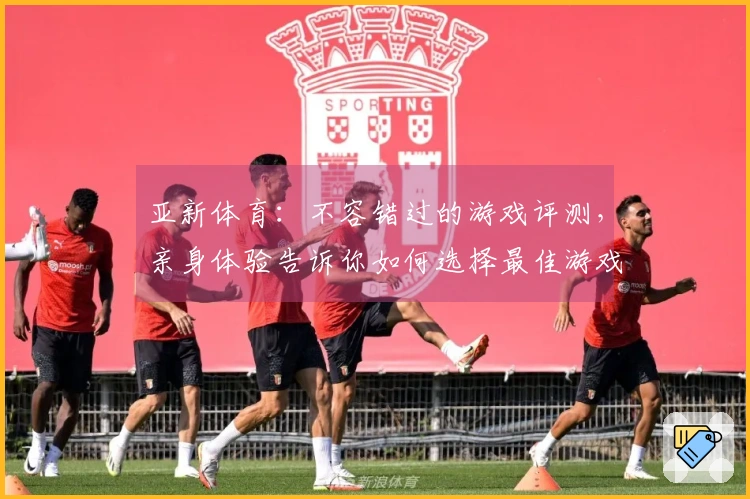 亚新体育：不容错过的游戏评测，亲身体验告诉你如何选择最佳游戏！